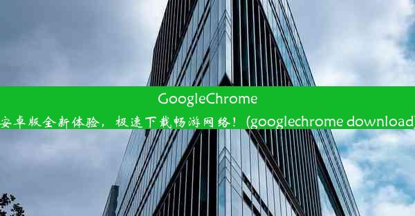 GoogleChrome安卓版全新体验，极速下载畅游网络！(googlechrome download)