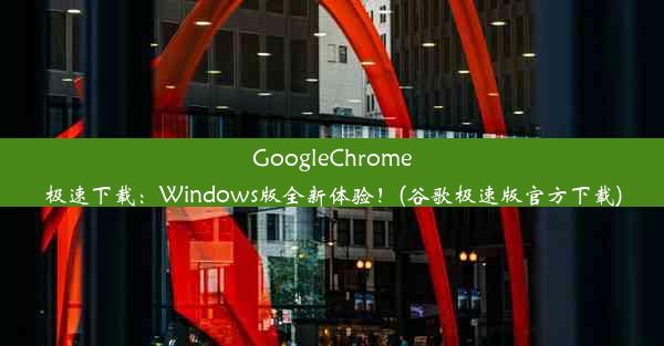 GoogleChrome极速下载：Windows版全新体验！(谷歌极速版官方下载)