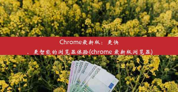 Chrome最新版：更快、更智能的浏览器体验(chrome 最新版浏览器)