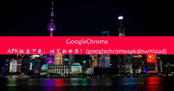 GoogleChromeAPK极速下载：浏览新世界！(googlechromeapkdownload)