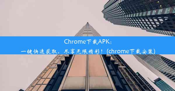 Chrome下载APK：一键快速获取，尽享无限精彩！(chrome下载安装)