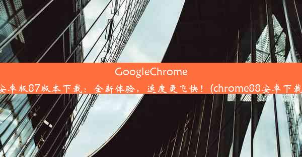 GoogleChrome安卓版87版本下载：全新体验，速度更飞快！(chrome88安卓下载)