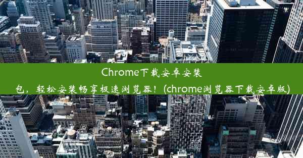 Chrome下载安卓安装包，轻松安装畅享极速浏览器！(chrome浏览器下载安卓版)