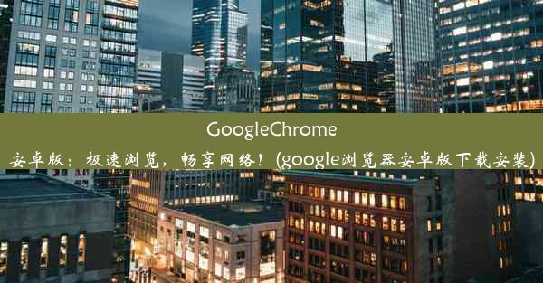 GoogleChrome安卓版：极速浏览，畅享网络！(google浏览器安卓版下载安装)