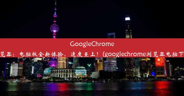 GoogleChrome浏览器：电脑版全新体验，速度至上！(googlechrome浏览器电脑下载)