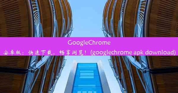 GoogleChrome安卓版：快速下载，畅享浏览！(googlechrome apk download)