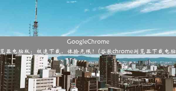 GoogleChrome浏览器电脑版：极速下载，体验无限！(谷歌chrome浏览器下载电脑版)