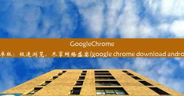 GoogleChrome安卓版：极速浏览，尽享网络盛宴(google chrome download android)