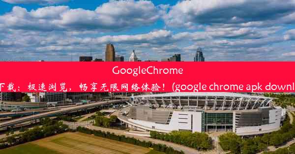 GoogleChromeAPK下载：极速浏览，畅享无限网络体验！(google chrome apk downloads