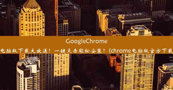 GoogleChrome电脑版下载大放送！一键点击轻松安装！(chrome电脑版官方下载)