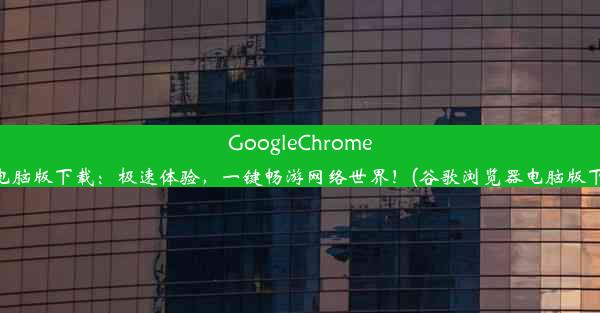 GoogleChrome浏览器电脑版下载：极速体验，一键畅游网络世界！(谷歌浏览器电脑版下载安装)