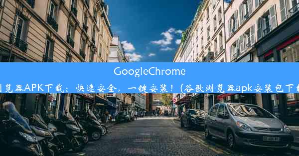 GoogleChrome浏览器APK下载：快速安全，一键安装！(谷歌浏览器apk安装包下载)