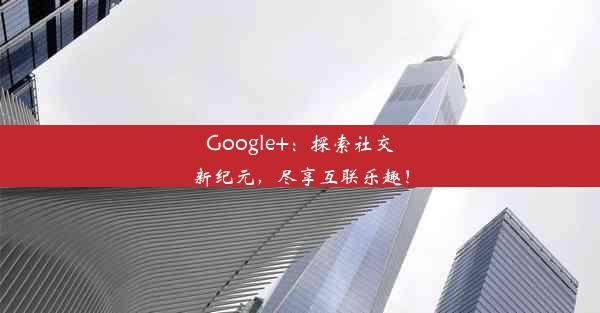 Google+：探索社交新纪元，尽享互联乐趣！