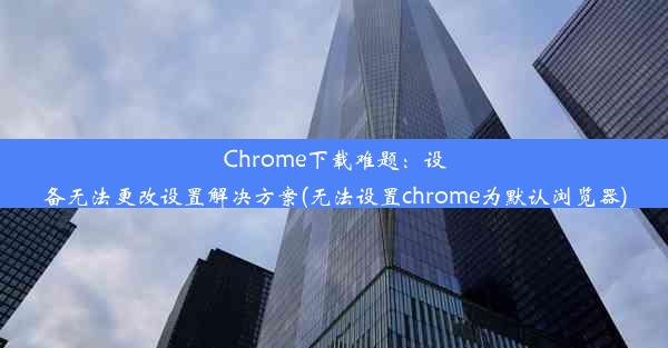 Chrome下载难题：设备无法更改设置解决方案(无法设置chrome为默认浏览器)