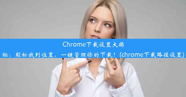 Chrome下载设置大揭秘：轻松找到位置，一键管理你的下载！(chrome下载路径设置)