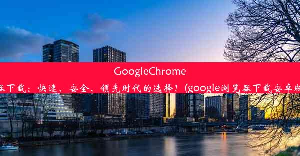 GoogleChrome浏览器下载：快速、安全、领先时代的选择！(google浏览器下载安卓版下载)