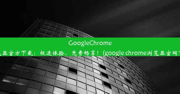 GoogleChrome浏览器官方下载：极速体验，免费畅享！(google chrome浏览器官网下载)