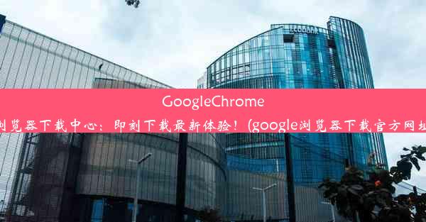 GoogleChrome浏览器下载中心：即刻下载最新体验！(google浏览器下载官方网址)