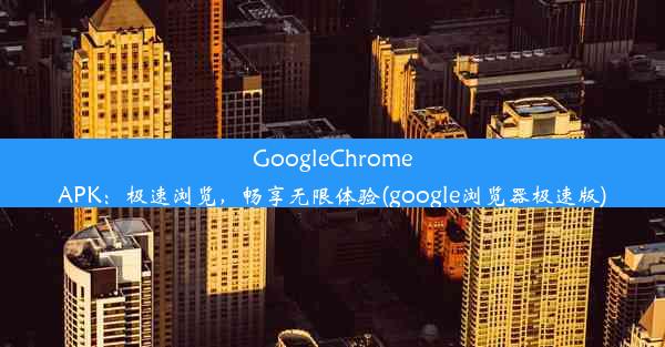 GoogleChromeAPK：极速浏览，畅享无限体验(google浏览器极速版)