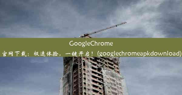 GoogleChrome官网下载：极速体验，一键开启！(googlechromeapkdownload)