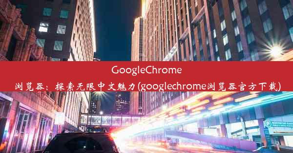 GoogleChrome浏览器：探索无限中文魅力(googlechrome浏览器官方下载)