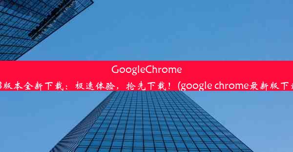 GoogleChrome63版本全新下载：极速体验，抢先下载！(google chrome最新版下载)