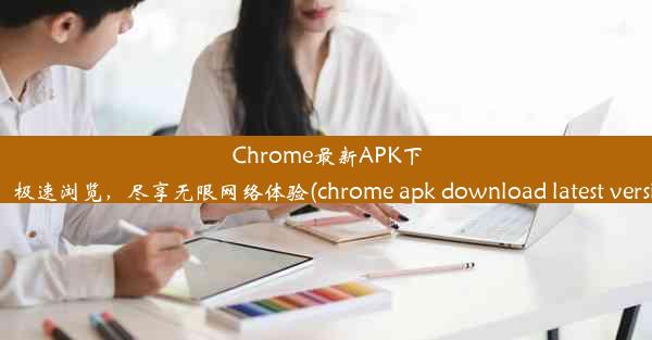 Chrome最新APK下载：极速浏览，尽享无限网络体验(chrome apk download latest versi