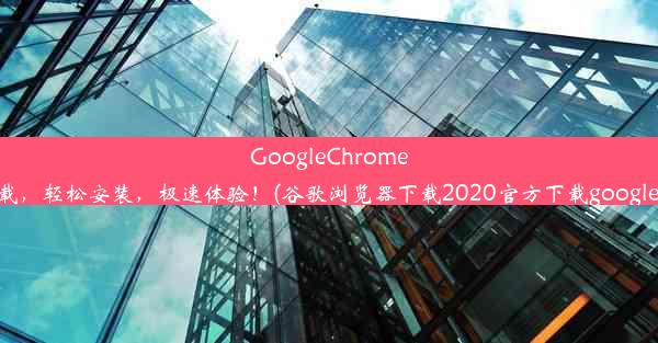 GoogleChrome浏览器：官方下载，轻松安装，极速体验！(谷歌浏览器下载2020官方下载google浏览器官方下载