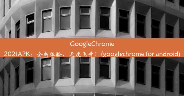 GoogleChrome2021APK：全新体验，速度飞升！(googlechrome for android)