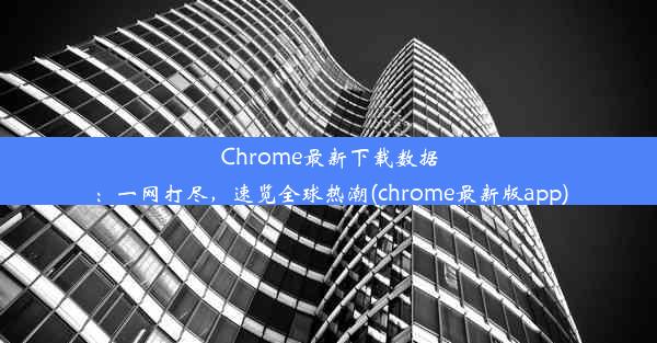 Chrome最新下载数据：一网打尽，速览全球热潮(chrome最新版app)