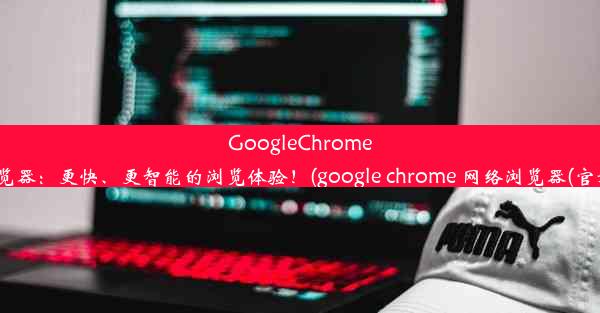 GoogleChrome浏览器：更快、更智能的浏览体验！(google chrome 网络浏览器(官方))