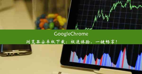 GoogleChrome浏览器安卓版下载：极速体验，一键畅享！