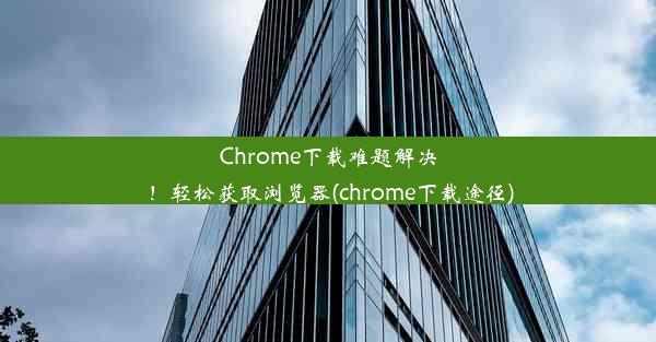 Chrome下载难题解决！轻松获取浏览器(chrome下载途径)