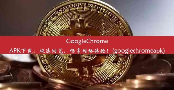 GoogleChromeAPK下载：极速浏览，畅享网络体验！(googlechromeapk)