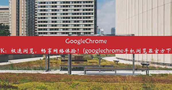 GoogleChromeAPK：极速浏览，畅享网络体验！(googlechrome手机浏览器官方下载)