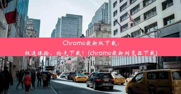 Chrome最新版下载：极速体验，抢先下载！(chrome最新浏览器下载)