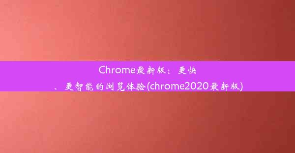 Chrome最新版：更快、更智能的浏览体验(chrome2020最新版)