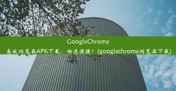 GoogleChrome高效浏览器APK下载：快速便捷！(googlechrome浏览器下载)