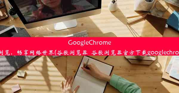 GoogleChrome：极速浏览，畅享网络世界(谷歌浏览器_谷歌浏览器官方下载googlechrome最新)