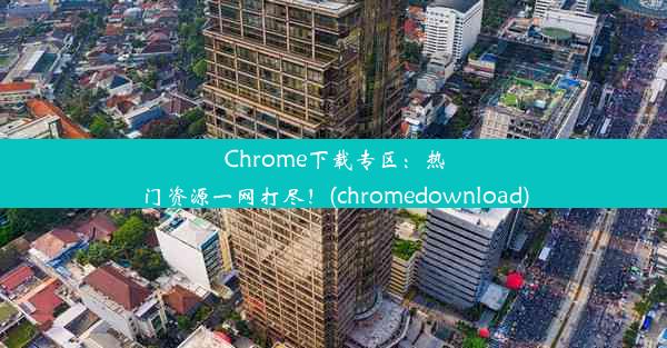 Chrome下载专区：热门资源一网打尽！(chromedownload)