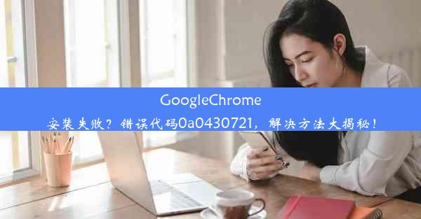 GoogleChrome安装失败？错误代码0a0430721，解决方法大揭秘！