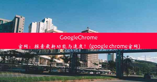 GoogleChrome官网：探索最新功能与速度！(google chrome官网)