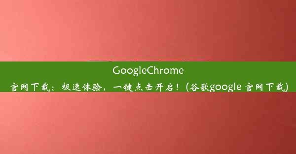 GoogleChrome官网下载：极速体验，一键点击开启！(谷歌google 官网下载)