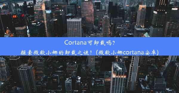 Cortana可卸载吗？探索微软小娜的卸载之谜！(微软小娜cortana安卓)