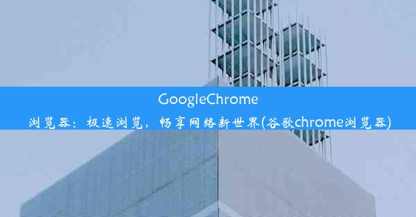 GoogleChrome浏览器：极速浏览，畅享网络新世界(谷歌chrome浏览器)