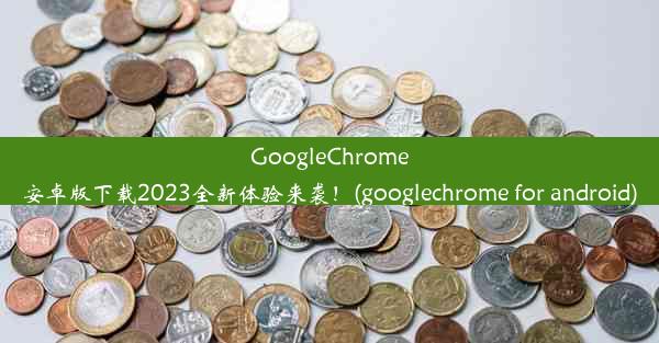 GoogleChrome安卓版下载2023全新体验来袭！(googlechrome for android)