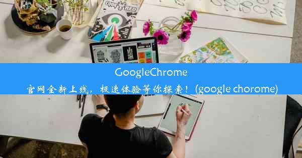 GoogleChrome官网全新上线，极速体验等你探索！(google chorome)