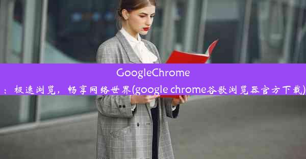 GoogleChrome：极速浏览，畅享网络世界(google chrome谷歌浏览器官方下载)