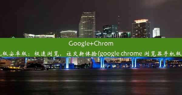 Google+Chrome手机版安卓版：极速浏览，社交新体验(google chrome 浏览器手机版下载)