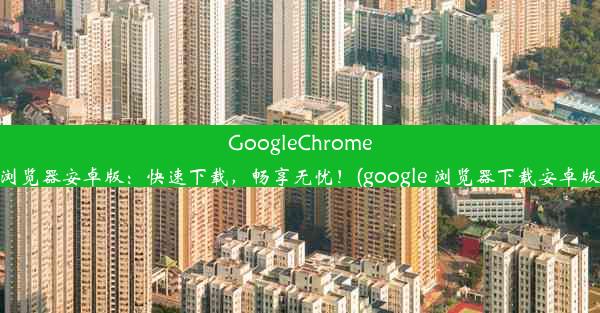 GoogleChrome浏览器安卓版：快速下载，畅享无忧！(google 浏览器下载安卓版)